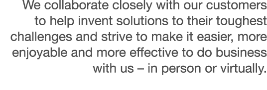We collaborate closely with our customers to help invent solutions to their toughest challenges and strive to make it   