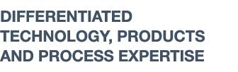 DIFFERENTIATED TECHNOLOGY, PRODUCTS AND PROCESS EXPERTISE 
