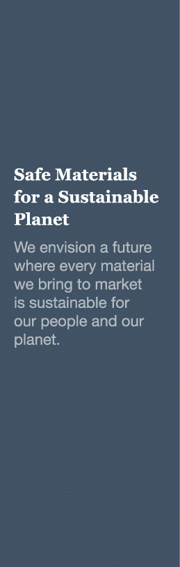 Safe Materials for a Sustainable Planet We envision a future where every material we bring to market is sustainable f   
